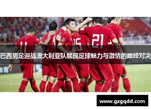 巴西男足迎战澳大利亚队展现足球魅力与激情的巅峰对决